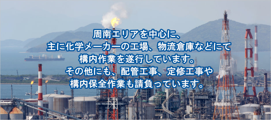 下裕工業では、周南エリアを中心に、主に化学メーカーの工場、物流倉庫などにて構内作業を遂行しています。その他にも、配管工事、定修工事や構内保全作業も請負っています。