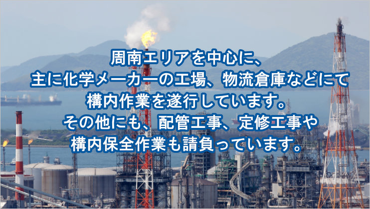 下裕工業では、周南エリアを中心に、主に化学メーカーの工場、物流倉庫などにて構内作業を遂行しています。その他にも、配管工事、定修工事や構内保全作業も請負っています。