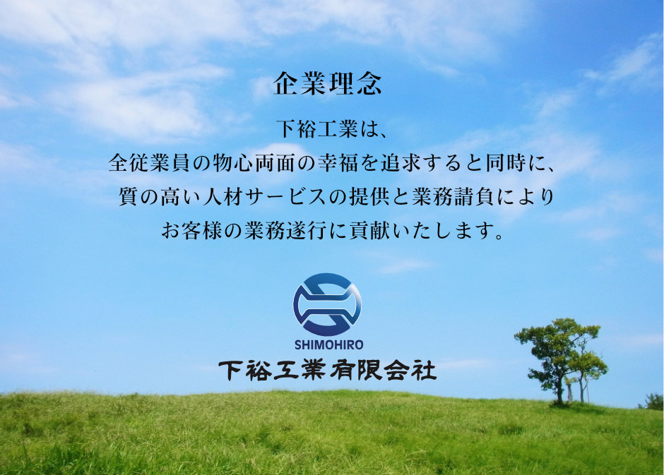 下裕工業は、 全従業員の物心両面の幸福を追求すると同時に、 質の高い人材サービスの提供と業務請負により お客様の業務遂行に貢献いたします。